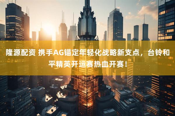隆源配资 携手AG锚定年轻化战略新支点，台铃和平精英开运赛热血开赛！