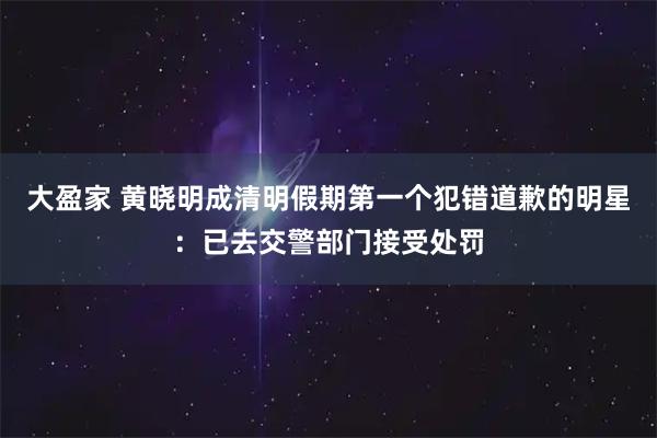 大盈家 黄晓明成清明假期第一个犯错道歉的明星:已去交警部门接受处罚