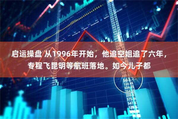 启运操盘 从1996年开始，他追空姐追了六年，专程飞昆明等航班落地。如今儿子都
