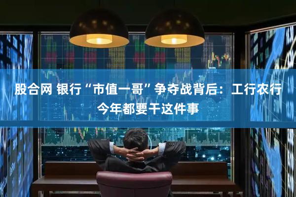 股合网 银行“市值一哥”争夺战背后：工行农行今年都要干这件事