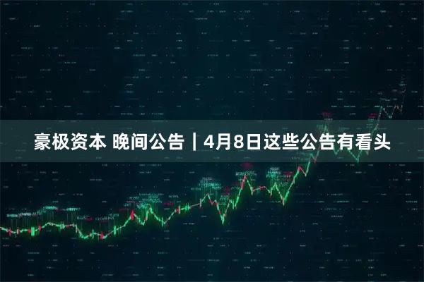 豪极资本 晚间公告｜4月8日这些公告有看头