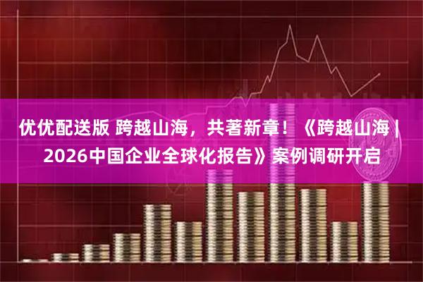 优优配送版 跨越山海，共著新章！《跨越山海 | 2026中国企业全球化报告》案例调研开启