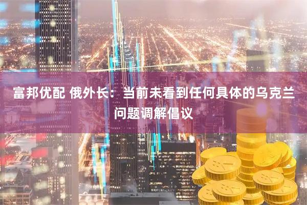 富邦优配 俄外长：当前未看到任何具体的乌克兰问题调解倡议