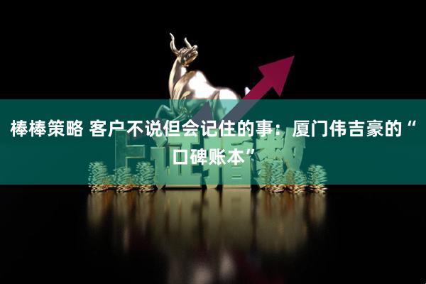 棒棒策略 客户不说但会记住的事：厦门伟吉豪的“口碑账本”