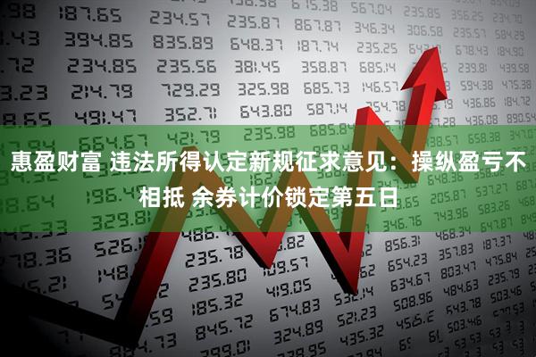 惠盈财富 违法所得认定新规征求意见:操纵盈亏不相抵 余券计价锁定第五日