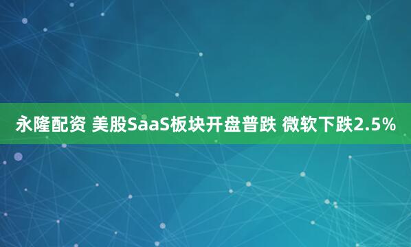 永隆配资 美股SaaS板块开盘普跌 微软下跌2.5%