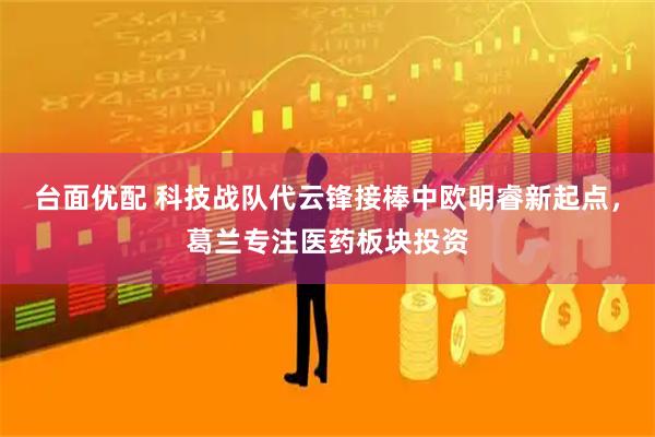 台面优配 科技战队代云锋接棒中欧明睿新起点，葛兰专注医药板块投资