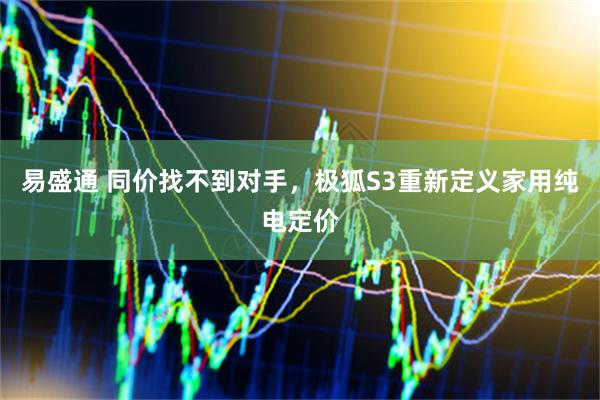 易盛通 同价找不到对手，极狐S3重新定义家用纯电定价