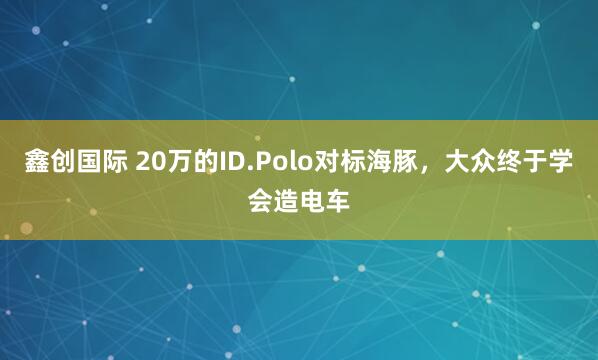 鑫创国际 20万的ID.Polo对标海豚，大众终于学会造电车