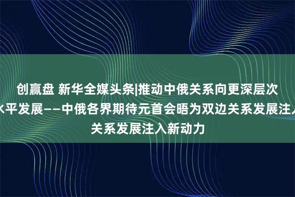 创赢盘 新华全媒头条|推动中俄关系向更深层次、更高水平发展——中俄各界期待元首会晤为双边关系发展注入新动力