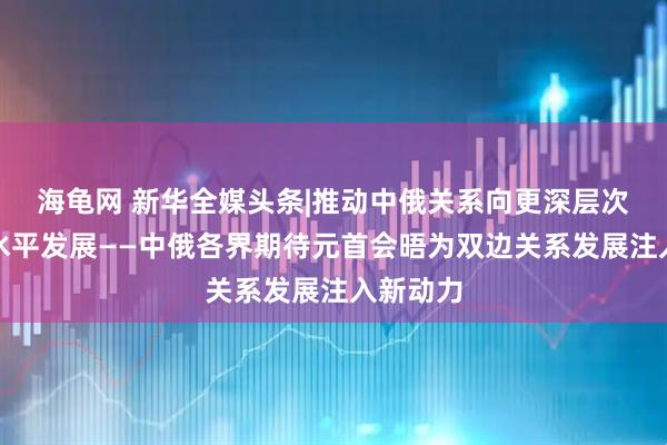 海龟网 新华全媒头条|推动中俄关系向更深层次、更高水平发展——中俄各界期待元首会晤为双边关系发展注入新动力