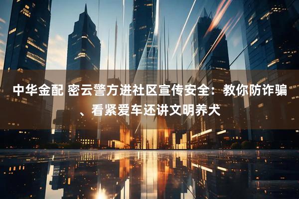中华金配 密云警方进社区宣传安全：教你防诈骗、看紧爱车还讲文明养犬