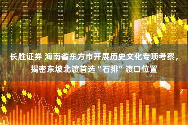 长胜证券 海南省东方市开展历史文化专项考察，揭密东坡北渡首选“石排”渡口位置