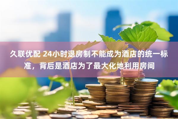 久联优配 24小时退房制不能成为酒店的统一标准，背后是酒店为了最大化地利用房间