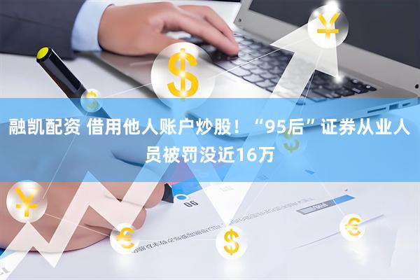 融凯配资 借用他人账户炒股！“95后”证券从业人员被罚没近16万