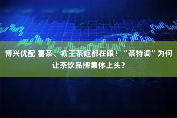 博兴优配 喜茶、霸王茶姬都在跟!“茶特调”为何让茶饮品牌集体上头?