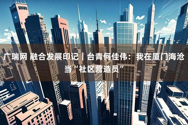 广瑞网 融合发展印记｜台青何佳伟：我在厦门海沧当“社区营造员”