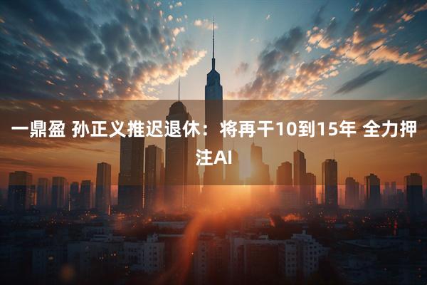一鼎盈 孙正义推迟退休：将再干10到15年 全力押注AI