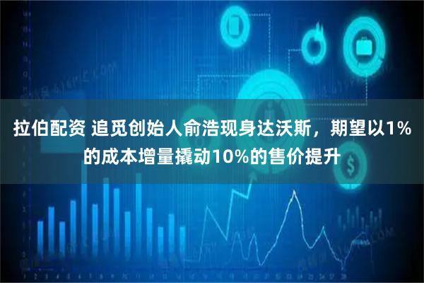 拉伯配资 追觅创始人俞浩现身达沃斯，期望以1%的成本增量撬动10%的售价提升