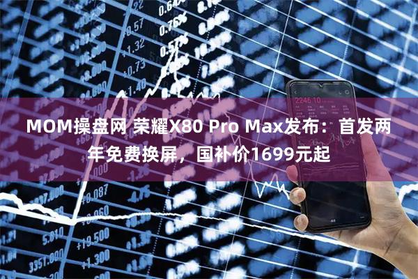 MOM操盘网 荣耀X80 Pro Max发布：首发两年免费换屏，国补价1699元起