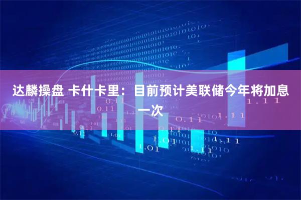 达麟操盘 卡什卡里：目前预计美联储今年将加息一次