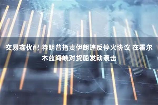 交易鑫优配 特朗普指责伊朗违反停火协议 在霍尔木兹海峡对货船发动袭击
