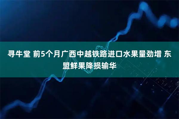 寻牛堂 前5个月广西中越铁路进口水果量劲增 东盟鲜果降损输华