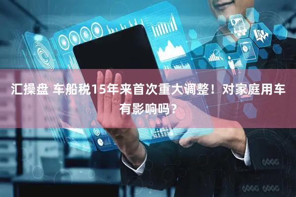 汇操盘 车船税15年来首次重大调整！对家庭用车有影响吗？