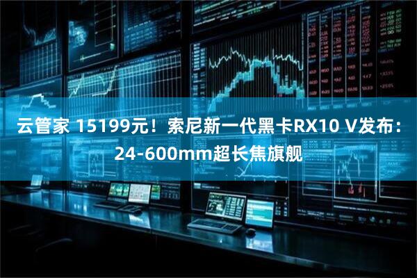 云管家 15199元！索尼新一代黑卡RX10 V发布：24-600mm超长焦旗舰