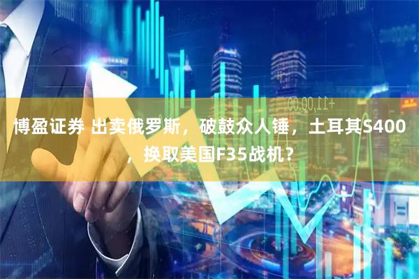 博盈证券 出卖俄罗斯,破鼓众人锤,土耳其S400,换取美国F35战机?