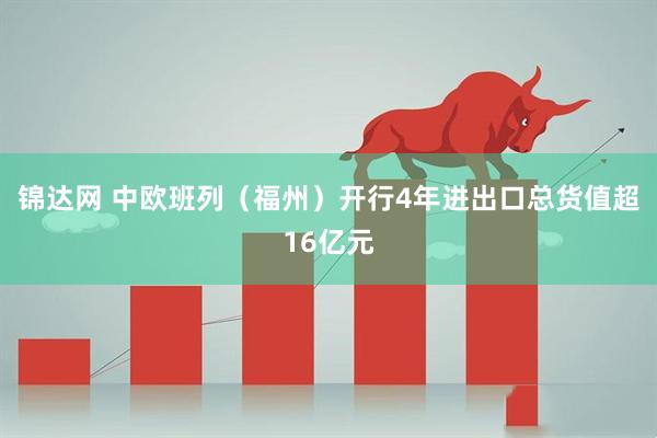 锦达网 中欧班列（福州）开行4年进出口总货值超16亿元