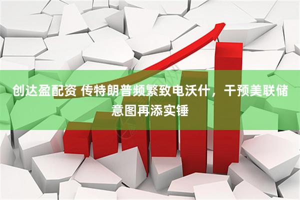 创达盈配资 传特朗普频繁致电沃什，干预美联储意图再添实锤